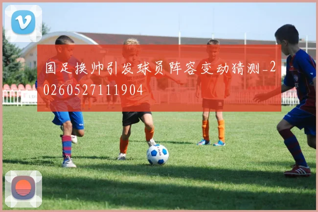 国足换帅引发球员阵容变动猜测_20260527111904