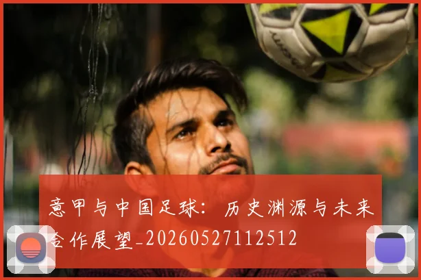 意甲与中国足球：历史渊源与未来合作展望_20260527112512