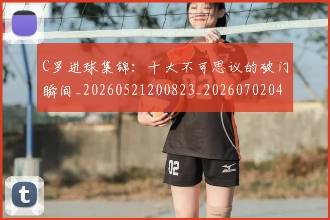 C罗进球集锦:十大不可思议的破门瞬间_20260521200823_20260702042803