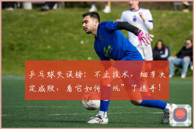 乒乓球失误榜:不止技术,细节决定成败,看它如何“坑”了选手!_20260531151627_20260703212235
