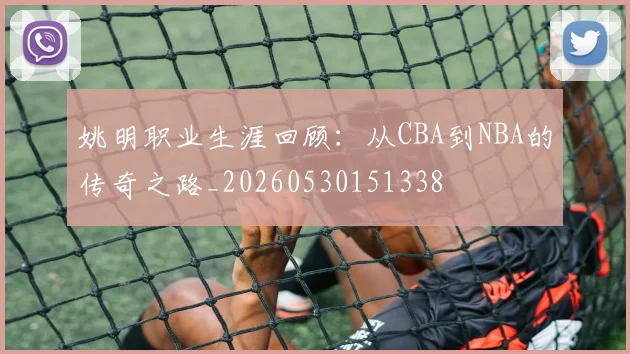 姚明职业生涯回顾:从CBA到NBA的传奇之路_20260530151338
