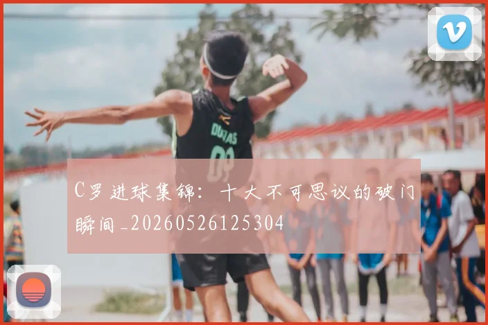 C罗进球集锦:十大不可思议的破门瞬间_20260526125304