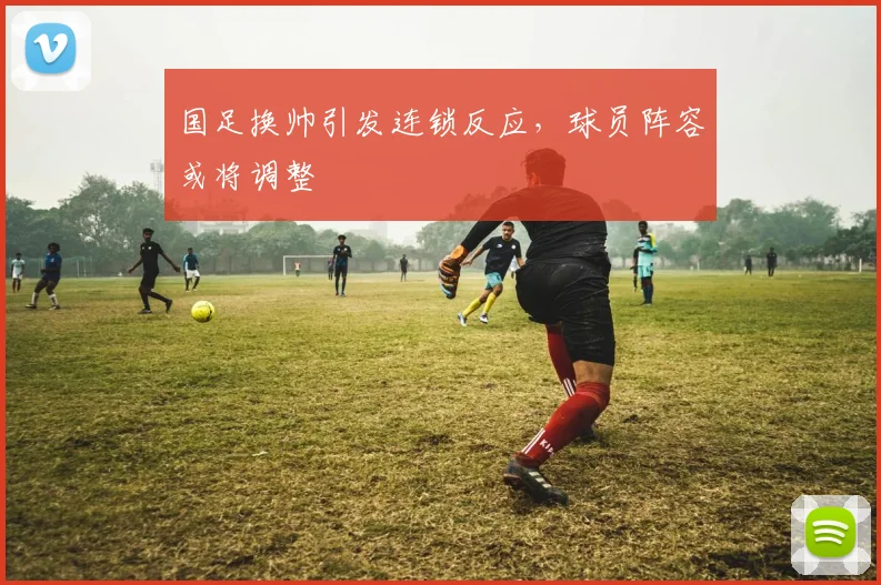 国足换帅引发连锁反应,球员阵容或将调整