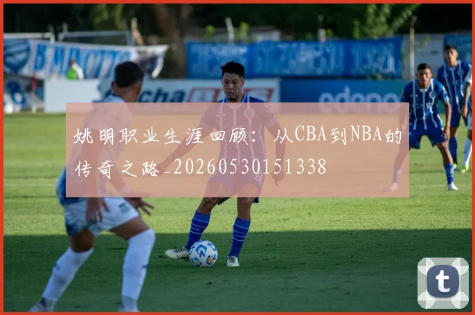 姚明职业生涯回顾:从CBA到NBA的传奇之路_20260530151338