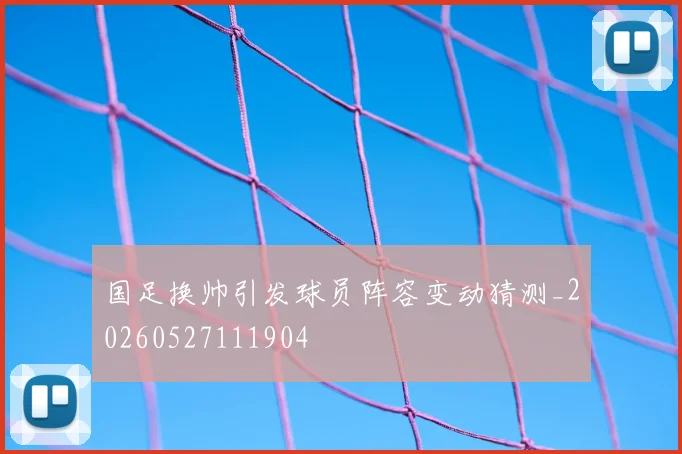 国足换帅引发球员阵容变动猜测_20260527111904