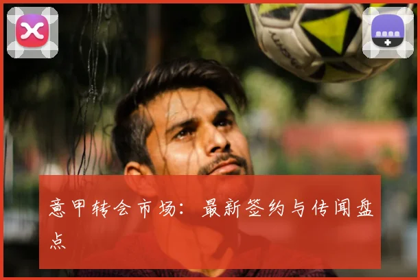 意甲转会市场:最新签约与传闻盘点