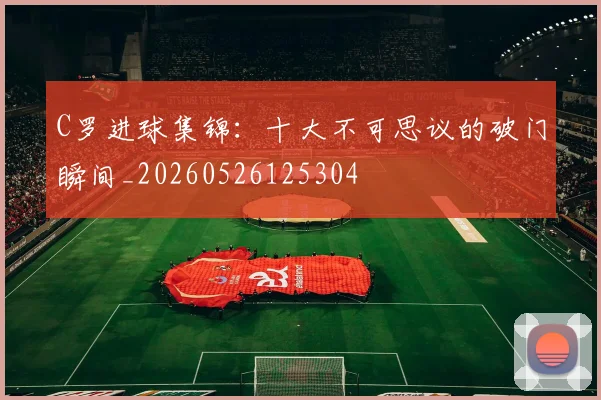 C罗进球集锦:十大不可思议的破门瞬间_20260526125304