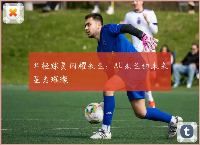 年轻球员闪耀米兰,AC米兰的未来星光璀璨