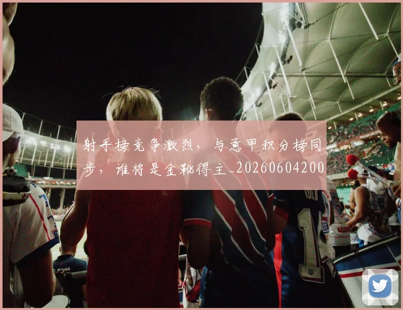 射手榜竞争激烈，与意甲积分榜同步，谁将是金靴得主_20260604200019