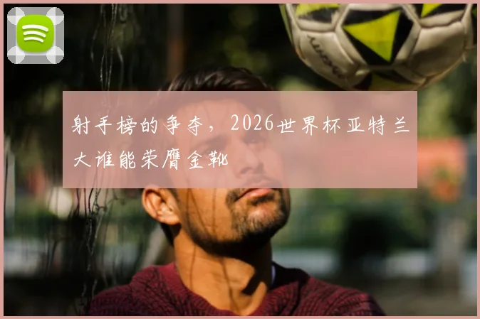 射手榜的争夺,2026世界杯亚特兰大谁能荣膺金靴